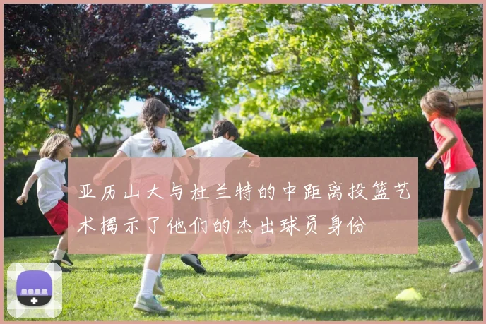亚历山大与杜兰特的中距离投篮艺术揭示了他们的杰出球员身份