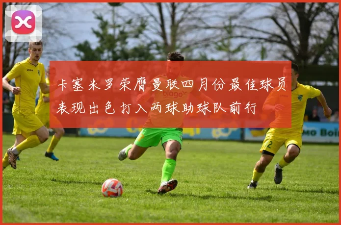 卡塞米罗荣膺曼联四月份最佳球员表现出色打入两球助球队前行
