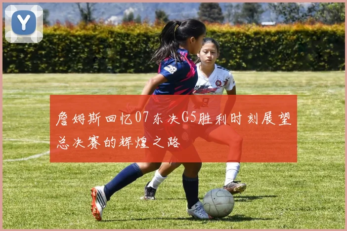 詹姆斯回忆07东决G5胜利时刻展望总决赛的辉煌之路