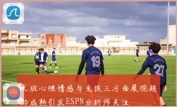 文班心理情感与竞技三方面展现超龄成熟引发ESPN分析师关注