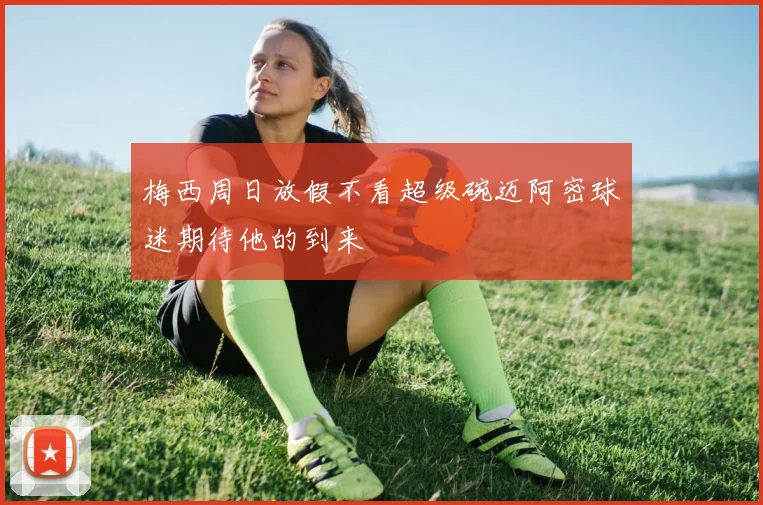 梅西周日放假不看超级碗迈阿密球迷期待他的到来