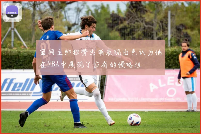 篮网主帅称赞杰明表现出色认为他在NBA中展现了应有的侵略性