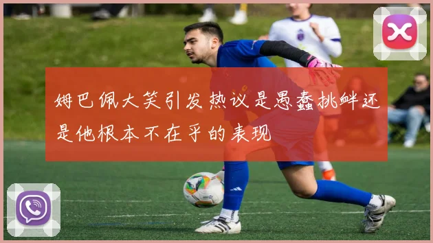姆巴佩大笑引发热议是愚蠢挑衅还是他根本不在乎的表现