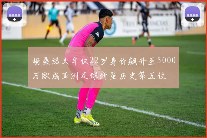 胡桑诺夫年仅22岁身价飙升至5000万欧成亚洲足球新星历史第五位
