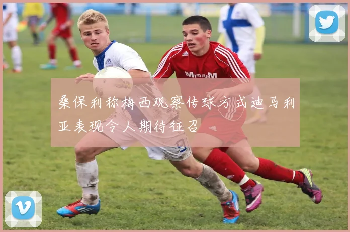 桑保利称梅西观察传球方式迪马利亚表现令人期待征召