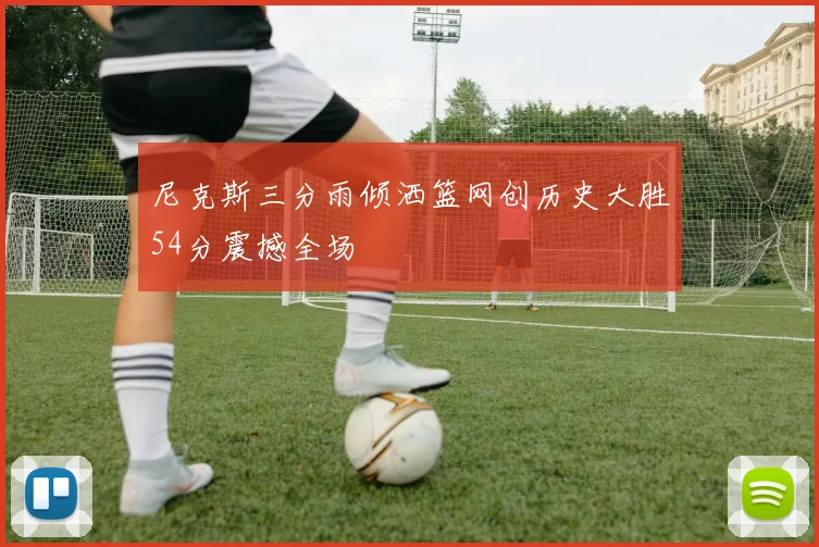 尼克斯三分雨倾洒篮网创历史大胜54分震撼全场