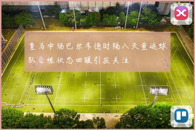 皇马中场巴尔韦德时隔八天重返球队合练状态回暖引发关注