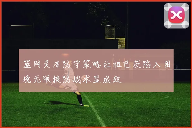 篮网灵活防守策略让祖巴茨陷入困境无限换防战术显成效
