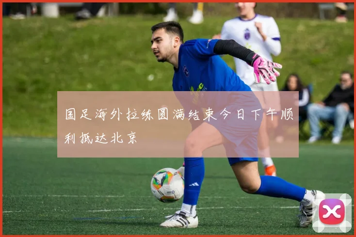 国足海外拉练圆满结束今日下午顺利抵达北京