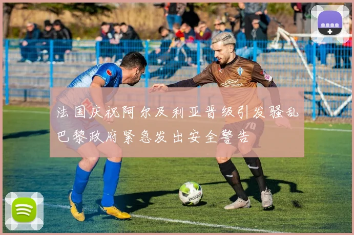 法国庆祝阿尔及利亚晋级引发骚乱巴黎政府紧急发出安全警告