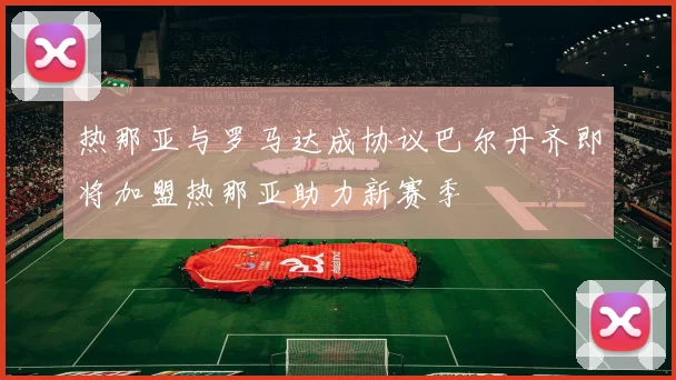 热那亚与罗马达成协议巴尔丹齐即将加盟热那亚助力新赛季